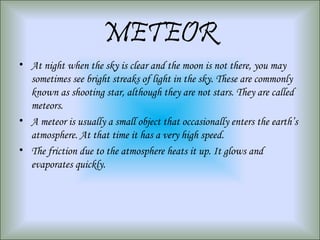 METEOR
• At night when the sky is clear and the moon is not there, you may
sometimes see bright streaks of light in the sky. These are commonly
known as shooting star, although they are not stars. They are called
meteors.
• A meteor is usually a small object that occasionally enters the earth’s
atmosphere. At that time it has a very high speed.
• The friction due to the atmosphere heats it up. It glows and
evaporates quickly.
 
