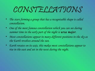 CONSTELLATIONS
• The stars forming a group that has a recognisable shape is called
constellation.
• One of the most famous constellation which you can see during
summer time in the early part of the night is ursa major.
• Most constellations appear in many different positions in the sky as
the Earth revolves around the sun.
• Earth rotates on its axis, this makes most constellations appear to
rise in the east and set in the west during the night.
 