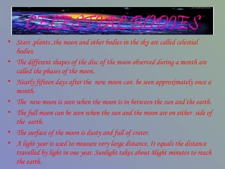 CELESTIAL BODIES
• Stars ,plants ,the moon and other bodies in the sky are called celestial
bodies.
• The different shapes of the disc of the moon observed during a month are
called the phases of the moon.
• Nearly fifteen days after the new moon can be seen approximately once a
month.
• The new moon is seen when the moon is in between the sun and the earth.
• The full moon can be seen when the sun and the moon are on either side of
the earth.
• The surface of the moon is dusty and full of crater.
• A light year is used to measure very large distance. It equals the distance
travelled by light in one year. Sunlight takes about 8light minutes to reach
the earth.
 
