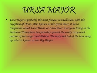 URSA MAJOR
• Ursa Major is probably the most famous constellation, with the
exception of Orion. Also known as the Great Bear, it has a
companion called Ursa Minor, or Little Bear. Everyone living in the
Northern Hemisphere has probably spotted the easily recognized
portion of this huge constellation. The body and tail of the bear make
up what is known as the Big Dipper.
 