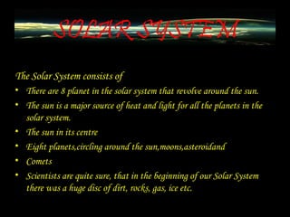 SOLAR SYSTEM
The Solar System consists of
• There are 8 planet in the solar system that revolve around the sun.
• The sun is a major source of heat and light for all the planets in the
solar system.
• The sun in its centre
• Eight planets,circling around the sun,moons,asteroidand
• Comets
• Scientists are quite sure, that in the beginning of our Solar System
there was a huge disc of dirt, rocks, gas, ice etc.
 