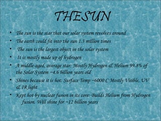 THESUN
• The sun is the star that our solar system revolves around
• The earth could fit into the sun 1.3 million times
• The sun is the largest object in the solar system
• It is mostly made up of hydrogen
• A middle-aged, average star: Mostly Hydrogen & Helium 99.8% of
the Solar System ~4.6 billion years old
• Shines because it is hot: Surface Temp ~6000 C Mostly Visible, UV
& IR light
• Kept hot by nuclear fusion in its core: Builds Helium from Hydrogen
fusion. Will shine for ~12 billion years
 
