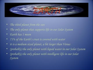 EARTH
• The third planet from the sun
• The only planet that supports life in our Solar System
• Earth has 1 moon
• 71% of the Earth’s crust is covered with water
• it is a medium sized planet, a bit larger than Venus
• (probably) the only planet with liquid water in our Solar System
• (probably) the only planet with intelligent life in our Solar
System
 