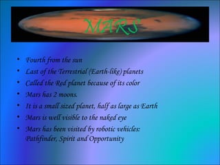 MARS
• Fourth from the sun
• Last of the Terrestrial (Earth-like) planets
• Called the Red planet because of its color
• Mars has 2 moons.
• It is a small sized planet, half as large as Earth
• Mars is well visible to the naked eye
• Mars has been visited by robotic vehicles:
Pathfinder, Spirit and Opportunity
 