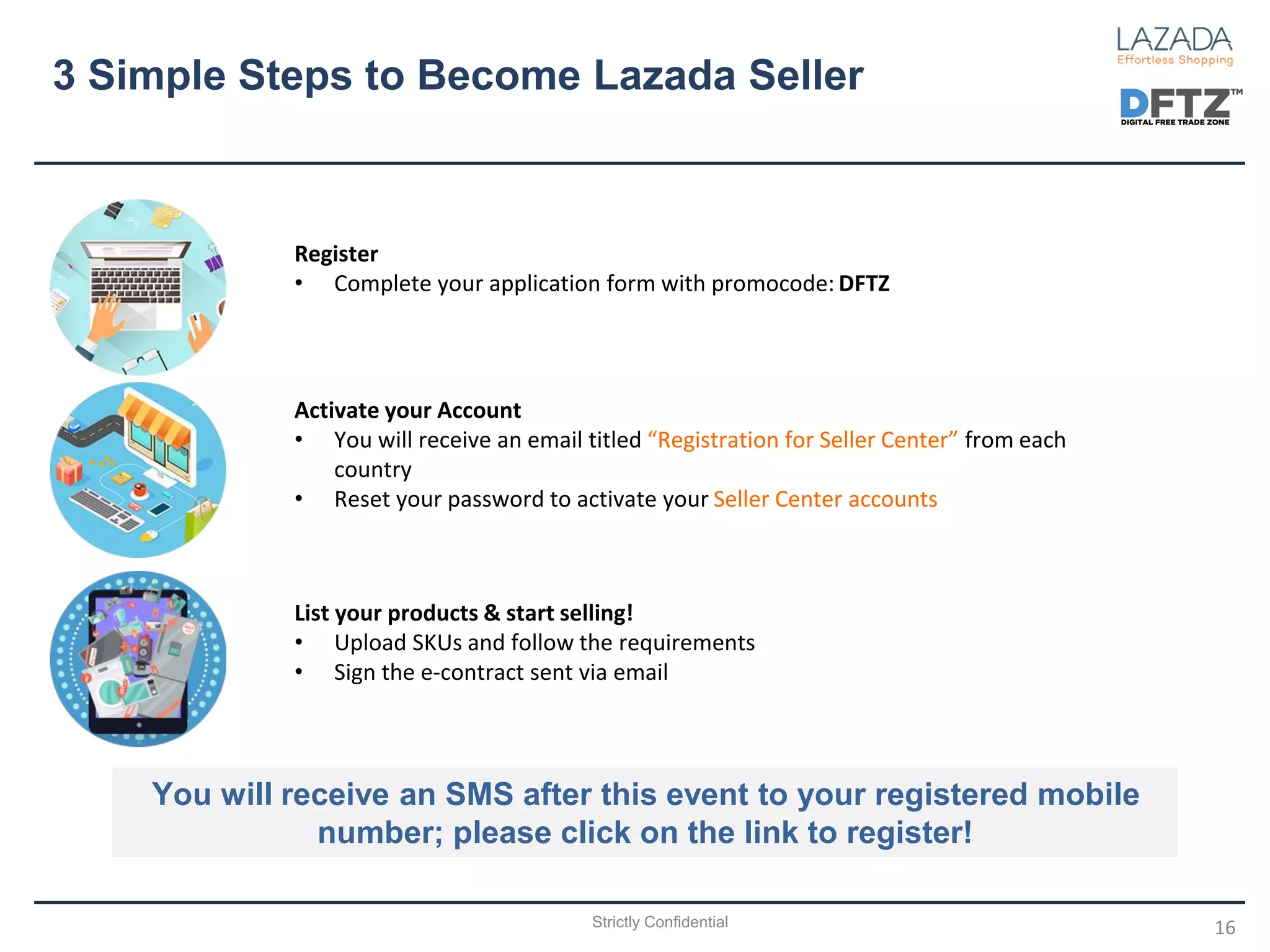 3 Simple Steps to Become Lazada Seller
16
Register
• Complete your application form with promocode: DFTZ
Activate your Account
• You will receive an email titled “Registration for Seller Center” from each
country
• Reset your password to activate your Seller Center accounts
List your products & start selling!
• Upload SKUs and follow the requirements
• Sign the e-contract sent via email
You will receive an SMS after this event to your registered mobile
number; please click on the link to register!
Strictly Confidential
 