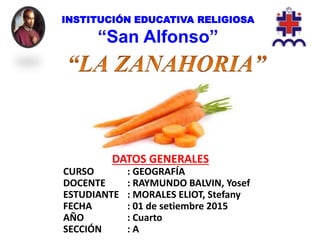 INSTITUCIÓN EDUCATIVA RELIGIOSA
“San Alfonso”
DATOS GENERALES
CURSO : GEOGRAFÍA
DOCENTE : RAYMUNDO BALVIN, Yosef
ESTUDIANTE : MORALES ELIOT, Stefany
FECHA : 01 de setiembre 2015
AÑO : Cuarto
SECCIÓN : A
 