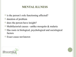 MENTAL ILLNESS is the person’s role functioning affected? duration of problem does the person have insight? Multifactorial causes - unlike mosquito & malaria Has roots in biological, psychological and sociological factors Exact cause not known  