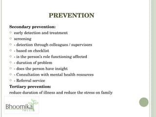 PREVENTION Secondary prevention: early detection and treatment screening  - detection through colleagues / supervisors  - based on checklist  - is the person’s role functioning affected - duration of problem - does the person have insight - Consultation with mental health resources  - Referral service  Tertiary prevention:   reduce duration of illness and reduce the stress on family 