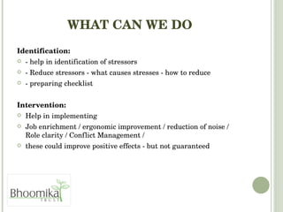WHAT CAN WE DO Identification:   - help in identification of stressors  - Reduce stressors - what causes stresses - how to reduce - preparing checklist  Intervention:  Help in implementing  Job enrichment / ergonomic improvement / reduction of noise / Role clarity / Conflict Management /  these could improve positive effects - but not guaranteed 