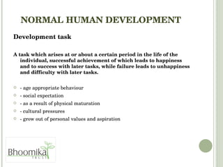 NORMAL HUMAN DEVELOPMENT   Development task  A task which arises at or about a certain period in the life of the individual, successful achievement of which leads to happiness and to success with later tasks, while failure leads to unhappiness and difficulty with later tasks. - age appropriate behaviour  - social expectation  - as a result of physical maturation - cultural pressures - grow out of personal values and aspiration 