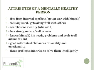 ATTRIBUTES OF A MENTALLY HEALTHY PERSON - free from internal conflicts / not at war with himself - well adjusted / gets along well with others - searches for identity (who am I) - has strong sense of self esteem - knows himself, his needs, problems and goals (self actualization) - good self-control / balances rationality and emotionality - faces problems and tries to solve them intelligently 