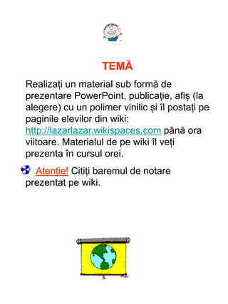 TEMĂ
Realizați un material sub formă de
prezentare PowerPoint, publicație, afiș (la
alegere) cu un polimer vinilic și îl postați pe
paginile elevilor din wiki:
http://lazarlazar.wikispaces.com până ora
viitoare. Materialul de pe wiki îl veți
prezenta în cursul orei.
Atenție! Citiți baremul de notare
prezentat pe wiki.
 