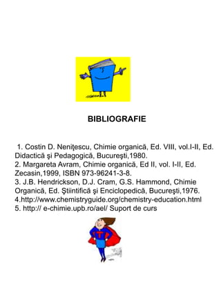 BIBLIOGRAFIE
1. Costin D. Neniţescu, Chimie organică, Ed. VIII, vol.I-II, Ed.
Didactică şi Pedagogică, Bucureşti,1980.
2. Margareta Avram, Chimie organică, Ed II, vol. I-II, Ed.
Zecasin,1999, ISBN 973-96241-3-8.
3. J.B. Hendrickson, D.J. Cram, G.S. Hammond, Chimie
Organică, Ed. Ştiintifică şi Enciclopedică, Bucureşti,1976.
4.http://www.chemistryguide.org/chemistry-education.html
5. http:// e-chimie.upb.ro/ael/ Suport de curs
 