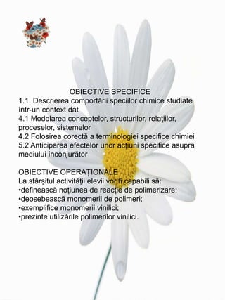 OBIECTIVE SPECIFICE
1.1. Descrierea comportării speciilor chimice studiate
într-un context dat
4.1 Modelarea conceptelor, structurilor, relaţiilor,
proceselor, sistemelor
4.2 Folosirea corectă a terminologiei specifice chimiei
5.2 Anticiparea efectelor unor acţiuni specifice asupra
mediului înconjurător
OBIECTIVE OPERAȚIONALE
La sfârșitul activității elevii vor fi capabili să:
•definească noțiunea de reacție de polimerizare;
•deosebească monomerii de polimeri;
•exemplifice monomerii vinilici;
•prezinte utilizările polimerilor vinilici.
 