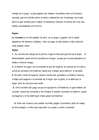 trampa en el juego. La que pagaba casi siempre los platos rotos era la pobre
zaranda, que era batida contra el suelo o embestida por la enemiga con la púa
sobre la que bailaba, para romper la calabaza y silenciar el sonido del rival, que
estaba zarandeando en la tierra.
Reglas:
La zaranda es un fiel ejemplo de esto, es un juego y juguete de la región
amazónica de decencia indígena, esta se juega en días santos o más conocida
como semana santa.
Reglas
1. Se enrolla una cabuya en el palito y luego se hala para girarla en el suelo. 2.
Generalmente quien baila la zaranda es la mujer, ya que por la zona amazónica el
hombre baila el trompo,
3. la manera de jugar con la zaranda es que las mujeres se colocan en círculos y
bailan su zaranda y los hombres lanzan sus trompos para destruir la zaranda.
4. En este ritual las mujeres lanzan y bailan sus zarandas y el hombre lanza su
trompo para pegarle a la zaranda de la mujer que le gusta, si la destruye la
mujer será su novia por esa noche.
5. Otra variante del juego es que se agrupan 6 a 10 hembras al igual número de
varones, lanzan sus zarandas y los trompos si quedan zarandas sin destruir ganan
las mujeres y si las destruyen todos ganan los hombres.
Se tiene una creencia que cuando los niños juegan la zaranda y esta se rompe,
es mal presagio, e indica que algo malo va a pasar y votan la zaranda.
 