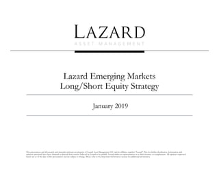 Lazard Emerging Markets
Long/Short Equity Strategy
January 2019
This presentation and all research and materials enclosed are property of Lazard Asset Management LLC and its affiliates together “Lazard”. Not for further distribution. Information and
opinions presented have been obtained or derived from sources believed by Lazard to be reliable. Lazard makes no representation as to their accuracy or completeness. All opinions expressed
herein are as of the date of this presentation and are subject to change. Please refer to the Important Information section for additional information.
 