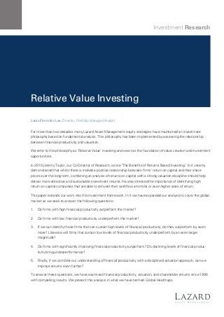 Investment Research

Relative Value Investing
Louis Florentin Lee, Director, Portfolio Manager/Analyst

For more than two decades many Lazard Asset Management equity strategies have maintained an investment
philosophy based on fundamental analysis. This philosophy has been implemented by assessing the relationship
between financial productivity and valuation.
We refer to this philosophy as ‘Relative Value’ investing and see it as the foundation of value creation and investment
opportunities.
In 2010 Jeremy Taylor, our Co-Director of Research, wrote ‘The Benefits of Returns Based Investing’. In it Jeremy
demonstrated that whilst there is indeed a positive relationship between firms’ return on capital and their share
prices over the long term, combining an analysis of returns on capital with a strong valuation discipline should help
deliver more attractive and sustainable investment returns. He also stressed the importance of identifying high
return on capital companies that are able to reinvest their cashflow at similar or even higher rates of return.
This paper extends our work into this investment framework. In it we have expanded our analysis to cover the global
market as we seek to answer the following questions:
1.	 Do firms with high financial productivity outperform the market?
2.	 Do firms with low financial productivity underperform the market?
3.	 If we can identify those firms that can sustain high levels of financial productivity, do they outperform by even
more? Likewise will firms that sustain low levels of financial productivity underperform by an even larger
magnitude?
4.	 Do firms with significantly improving financial productivity outperform? Do declining levels of financial productivity bring underperformance?
5.	 Finally, if we combine our understanding of financial productivity with a disciplined valuation approach, can we
improve returns even further?
To answer these questions, we have examined financial productivity, valuation, and shareholder returns since 1996
with compelling results. We present this analysis in what we have termed Global Heatmaps.

 