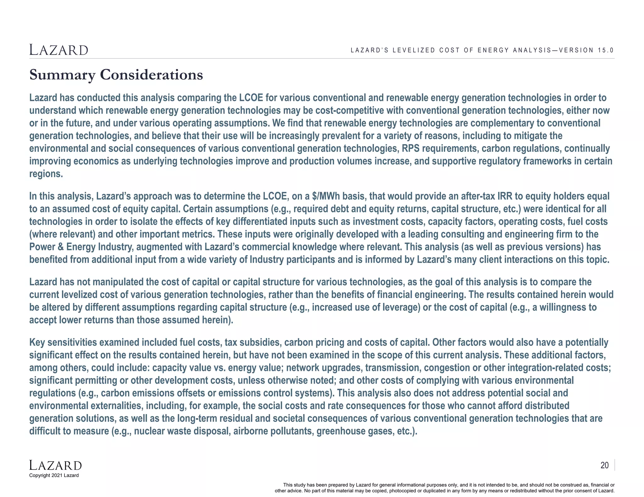 Copyright 2021 Lazard
This study has been prepared by Lazard for general informational purposes only, and it is not intended to be, and should not be construed as, financial or
other advice. No part of this material may be copied, photocopied or duplicated in any form by any means or redistributed without the prior consent of Lazard.
Summary Considerations
L A Z A R D ’ S L E V E L I Z E D C O S T O F E N E R G Y A N A L Y S I S — V E R S I O N 1 5 . 0
Lazard has conducted this analysis comparing the LCOE for various conventional and renewable energy generation technologies in order to
understand which renewable energy generation technologies may be cost-competitive with conventional generation technologies, either now
or in the future, and under various operating assumptions. We find that renewable energy technologies are complementary to conventional
generation technologies, and believe that their use will be increasingly prevalent for a variety of reasons, including to mitigate the
environmental and social consequences of various conventional generation technologies, RPS requirements, carbon regulations, continually
improving economics as underlying technologies improve and production volumes increase, and supportive regulatory frameworks in certain
regions.
In this analysis, Lazard’s approach was to determine the LCOE, on a $/MWh basis, that would provide an after-tax IRR to equity holders equal
to an assumed cost of equity capital. Certain assumptions (e.g., required debt and equity returns, capital structure, etc.) were identical for all
technologies in order to isolate the effects of key differentiated inputs such as investment costs, capacity factors, operating costs, fuel costs
(where relevant) and other important metrics. These inputs were originally developed with a leading consulting and engineering firm to the
Power & Energy Industry, augmented with Lazard’s commercial knowledge where relevant. This analysis (as well as previous versions) has
benefited from additional input from a wide variety of Industry participants and is informed by Lazard’s many client interactions on this topic.
Lazard has not manipulated the cost of capital or capital structure for various technologies, as the goal of this analysis is to compare the
current levelized cost of various generation technologies, rather than the benefits of financial engineering. The results contained herein would
be altered by different assumptions regarding capital structure (e.g., increased use of leverage) or the cost of capital (e.g., a willingness to
accept lower returns than those assumed herein).
Key sensitivities examined included fuel costs, tax subsidies, carbon pricing and costs of capital. Other factors would also have a potentially
significant effect on the results contained herein, but have not been examined in the scope of this current analysis. These additional factors,
among others, could include: capacity value vs. energy value; network upgrades, transmission, congestion or other integration-related costs;
significant permitting or other development costs, unless otherwise noted; and other costs of complying with various environmental
regulations (e.g., carbon emissions offsets or emissions control systems). This analysis also does not address potential social and
environmental externalities, including, for example, the social costs and rate consequences for those who cannot afford distributed
generation solutions, as well as the long-term residual and societal consequences of various conventional generation technologies that are
difficult to measure (e.g., nuclear waste disposal, airborne pollutants, greenhouse gases, etc.).
20
 