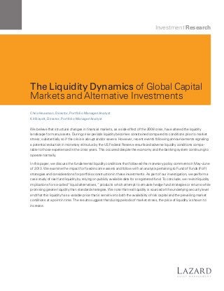 Investment Research

The Liquidity Dynamics of Global Capital
Markets and Alternative Investments
Chris Heasman, Director, Portfolio Manager/Analyst
Kit Boyatt, Director, Portfolio Manager/Analyst

We believe that structural changes in financial markets, as a side effect of the 2008 crisis, have altered the liquidity
landscape for many assets. During crisis periods liquidity becomes constrained compared to conditions prior to market
stress; substantially so if the crisis is abrupt and/or severe. However, recent events following announcements signaling
a potential reduction in monetary stimulus by the US Federal Reserve resurfaced adverse liquidity conditions comparable to those experienced in the crisis years. This occurred despite the economy and the banking system continuing to
operate normally.
In this paper, we discuss the fundamental liquidity conditions that followed the monetary policy comments in May–June
of 2013. We examine the impact for fixed-income assets and follow with an analysis pertaining to Fund of Funds (FoF)
strategies and considerations for portfolio construction in these investments. As part of our investigation, we perform a
case study of real fund liquidity by relying on publicly available data for a registered fund. To conclude, we revisit liquidity
implications for so-called “liquid alternatives,” products which attempt to emulate hedge fund strategies or returns while
promising greater liquidity than standard strategies. We note that real liquidity is sourced at the underlying security level
and that this liquidity has a variable price that is sensitive to both the availability of risk capital and the prevailing market
conditions at a point in time. The results suggest that during periods of market stress, the price of liquidity is shown to
increase.

 