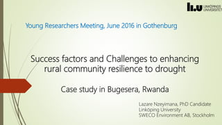 Success factors and Challenges to enhancing
rural community resilience to drought
Case study in Bugesera, Rwanda
Young Researchers Meeting, June 2016 in Gothenburg
Lazare Nzeyimana, PhD Candidate
Linköping University
SWECO Environment AB, Stockholm
 