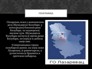 •Лазаревац лежи у живописном
делу Шумадијске Колубаре, у
непосредној близини реке
Колубаре, на надморској
висини 157м. Шумадијска
Колубара нагнута је према реци
Колубари, по којој је и добила
своје име.
•Северозападна страна
колубарске равни, на којој лежи
Лазаревац, је равничарска, а
југоисточна је брдовита и
претежно воћарска.
ГЕОГРАФИЈА
 