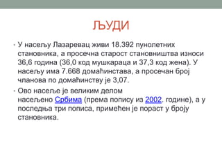 ЉУДИ
• У насељу Лазаревац живи 18.392 пунолетних
становника, а просечна старост становништва износи
36,6 година (36,0 код мушкараца и 37,3 код жена). У
насељу има 7.668 домаћинстава, а просечан број
чланова по домаћинству је 3,07.
• Ово насеље је великим делом
насељено Србима (према попису из 2002. године), а у
последња три пописа, примећен је пораст у броју
становника.
 