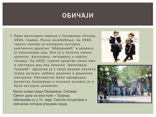  Први фолклорни кораци у Лазаревцу почињу
1924. године. После ослобођења, од 1946.
године поново је основано културно
уметничко друштво “Абрашевић” и развило
је интензиван рад. Оно је у почетку имало
драмску, фолклорну, литерарну и хорску
секцију. Од 1952. године друштво мења име
и наставља рад под именом “Димитрије
Туцовић”. Друштво је у своје редове окупило
поред осталих, већину радника и радничке
омладине. Послератни бржи привредни
развитак Лазаревца и околине условио је и
брзи културни развитак.
ОБИЧАЈИ
Крсна слава града Лазаревца, Силазак
Светог духа на апостоле – Тројице,
обележава су у 31. маја, Светом литургијом и
свечаном литијом улицама града.
 