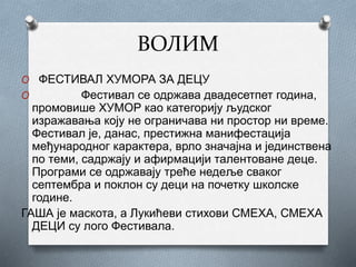 ВОЛИМ
O ФЕСТИВАЛ ХУМОРА ЗА ДЕЦУ
O Фестивал се одржава двадесетпет година,
промовише ХУМОР као категорију људског
изражавања коју не ограничава ни простор ни време.
Фестивал је, данас, престижна манифестација
међународног карактера, врло значајна и јединствена
по теми, садржају и афирмацији талентоване деце.
Програми се одржавају треће недеље сваког
септембра и поклон су деци на почетку школске
године.
ГАША је маскота, а Лукићеви стихови СМЕХА, СМЕХА
ДЕЦИ су лого Фестивала.
 