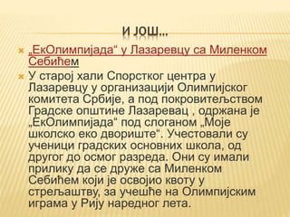 И ЈОШ...
 „ЕкОлимпијада“ у Лазаревцу са Миленком
Себићем
 У старој хали Спорстког центра у
Лазаревцу у организацији Олимпијског
комитета Србије, а под покровитељством
Градске општине Лазаревац , одржана је
„ЕкОлимпијада“ под слоганом „Моје
школско еко двориште“. Учестовали су
ученици градских основних школа, од
другог до осмог разреда. Они су имали
прилику да се друже са Миленком
Себићем који је освојио квоту у
стрељаштву, за учешће на Олимпијским
играма у Рију наредног лета.
 