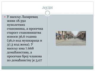 људи
 У насељу Лазаревац
живи 18.392
пунолетних
становника, а просечна
старост становништва
износи 36,6 година
(36,0 код мушкараца и
37,3 код жена). У
насељу има 7.668
домаћинстава, а
просечан број чланова
по домаћинству је 3,07
 