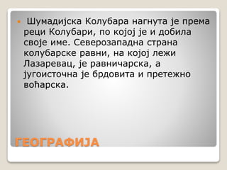 ГЕОГРАФИЈА
 Шумадијска Колубара нагнута је према
реци Колубари, по којој је и добила
своје име. Северозападна страна
колубарске равни, на којој лежи
Лазаревац, је равничарска, а
југоисточна је брдовита и претежно
воћарска.
 