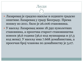 Људи
 Лазаревац је градско насеље и седиште градске
општине Лазаревац у граду Београду. Према
попису из 2011. било је 26.006 становника.
 У насељу Лазаревац живи 18.392 пунолетних
становника, а просечна старост становништва
износи 36,6 година (36,0 код мушкараца и 37,3
код жена). У насељу има 7.668 домаћинстава, а
просечан број чланова по домаћинству је 3,07.
 