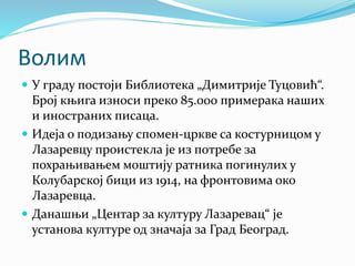 Волим
 У граду постоји Библиотека „Димитрије Туцовић“.
Број књига износи преко 85.000 примерака наших
и иностраних писаца.
 Идеја о подизању спомен-цркве са костурницом у
Лазаревцу проистекла је из потребе за
похрањивањем моштију ратника погинулих у
Колубарској бици из 1914, на фронтовима око
Лазаревца.
 Данашњи „Центар за културу Лазаревац“ је
установа културе од значаја за Град Београд.
 