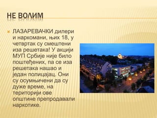 НЕ ВОЛИМ
 ЛАЗАРЕВАЧКИ дилери
и наркомани, њих 18, у
четвртак су смештени
иза решетака! У акцији
МУП Србије није било
поштеђених, па се иза
решетака нашао и
један полицајац. Они
су осумњичени да су
дуже време, на
територији ове
општине препродавали
наркотике.
 