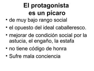 El protagonista
es un pícaro
• de muy bajo rango social
• el opuesto del ideal caballeresco.
• mejorar de condición social por la
astucia, el engaño, la estafa
• no tiene código de honra
• Sufre mala conciencia
 