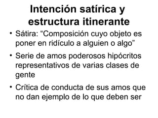 Intención satírica y
estructura itinerante
• Sátira: “Composición cuyo objeto es
poner en ridículo a alguien o algo”
• Serie de amos poderosos hipócritos
representativos de varias clases de
gente
• Crítica de conducta de sus amos que
no dan ejemplo de lo que deben ser
 