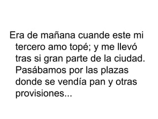 Era de mañana cuande este mi
tercero amo topé; y me llevó
tras si gran parte de la ciudad.
Pasábamos por las plazas
donde se vendía pan y otras
provisiones...
 