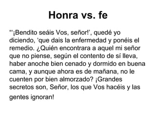 Honra vs. fe
“‘¡Bendito seáis Vos, señor!’, quedé yo
diciendo, ‘que dais la enfermedad y ponéis el
remedio. ¿Quién encontrara a aquel mi señor
que no piense, según el contento de sí lleva,
haber anoche bien cenado y dormido en buena
cama, y aunque ahora es de mañana, no le
cuenten por bien almorzado? ¡Grandes
secretos son, Señor, los que Vos hacéis y las
gentes ignoran!
 