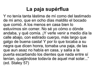 La paja supérflua
Y no tenía tanta lástima de mí como del lastimado
de mi amo, que en ocho días maldito el bocado
que comió. A los menos en casa bien lo
estuvimos sin comer. No sé yo cómo o dónde
andaba, y qué comía. ¡Y verle venir a medio día la
calle abajo, con estirado cuerpo, más largo que
galgo de buena casta! Y por lo que tocaba a su
negra que dicen honra, tomaba una paja, de las
que aun asaz no había en casa, y salía a la
puerta escarbando los dientes que nada entre sí
tenían, quejándose todavía de aquel mal solar...”
(ed. Staley 57)
 
