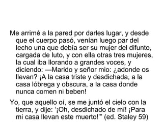 Me arrimé a la pared por darles lugar, y desde
que el cuerpo pasó, venían luego par del
lecho una que debía ser su mujer del difunto,
cargada de luto, y con ella otras tres mujeres,
la cual iba llorando a grandes voces, y
diciendo: —Marido y señor mio: ¿adonde os
llevan? ¡A la casa triste y desdichada, a la
casa lóbrega y obscura, a la casa donde
nunca comen ni beben!
Yo, que aquello oí, se me juntó el cielo con la
tierra, y dije: ‘¡Oh, desdichado de mí! ¡Para
mi casa llevan este muerto!’” (ed. Staley 59)
 