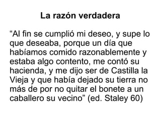 La razón verdadera
“Al fin se cumplió mi deseo, y supe lo
que deseaba, porque un día que
habíamos comido razonablemente y
estaba algo contento, me contó su
hacienda, y me dijo ser de Castilla la
Vieja y que había dejado su tierra no
más de por no quitar el bonete a un
caballero su vecino” (ed. Staley 60)
 