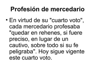Profesión de mercedario
• En virtud de su "cuarto voto",
cada mercedario profesaba
"quedar en rehenes, si fuere
preciso, en lugar de un
cautivo, sobre todo si su fe
peligraba". Hoy sigue vigente
este cuarto voto.
 