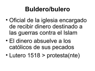 Buldero/bulero
• Oficial de la iglesia encargado
de recibir dinero destinado a
las guerras contra el Islam
• El dinero absuelve a los
católicos de sus pecados
• Lutero 1518 > protesta(nte)
 