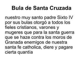 Bula de Santa Cruzada
nuestro muy santo padre Sixto IV
por sus bulas otorgó a todos los
fieles cristianos, varones y
mugeres que para la santa guerra
que se haze contra los moros de
Granada enemigos de nuestra
santa fe catholica, diere y pagare
cierta quantía
 