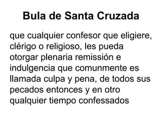 Bula de Santa Cruzada
que cualquier confesor que eligiere,
clérigo o religioso, les pueda
otorgar plenaria remissión e
indulgencia que comunmente es
llamada culpa y pena, de todos sus
pecados entonces y en otro
qualquier tiempo confessados
 