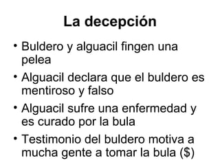 La decepción
• Buldero y alguacil fingen una
pelea
• Alguacil declara que el buldero es
mentiroso y falso
• Alguacil sufre una enfermedad y
es curado por la bula
• Testimonio del buldero motiva a
mucha gente a tomar la bula ($)
 