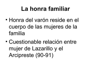 La honra familiar
• Honra del varón reside en el
cuerpo de las mujeres de la
familia
• Cuestionable relación entre
mujer de Lazarillo y el
Arcipreste (90-91)
 