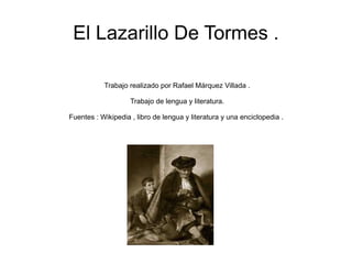 El Lazarillo De Tormes . Trabajo realizado por Rafael Márquez Villada . Trabajo de lengua y literatura. Fuentes : Wikipedia , libro de lengua y literatura y una enciclopedia .  