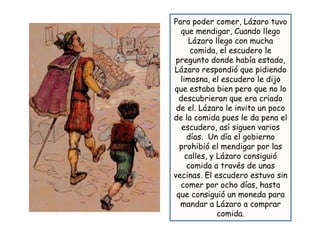 Para poder comer, Lázaro tuvo
  que mendigar, Cuando llego
     Lázaro llego con mucha
      comida, el escudero le
 pregunto donde había estado,
Lázaro respondió que pidiendo
  limosna, el escudero le dijo
que estaba bien pero que no lo
  descubrieran que era criado
 de el. Lázaro le invito un poco
de la comida pues le da pena el
   escudero, así siguen varios
     días. Un día el gobierno
  prohibió el mendigar por las
    calles, y Lázaro consiguió
     comida a través de unas
vecinas. El escudero estuvo sin
  comer por ocho días, hasta
 que consiguió un moneda para
  mandar a Lázaro a comprar
              comida.
 
