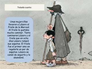 Tratado cuarto:




   Unas mujercillas
 llevaron a Lázaro al
 Fraile de la Merced.
 Al fraile le gustaba
mucho caminar. Tanto
caminaron Lázaro y el
  fraile que en ocho
  días Lázaro rompió
sus zapatos. El fraile
fue el primer amo en
 regalarle un par de
  zapatos. Lázaro se
cansó de seguirlo y lo
       abandonó.
 